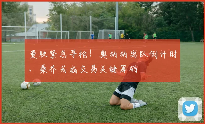 曼联紧急寻枪！奥纳纳离队倒计时，桑乔或成交易关键筹码