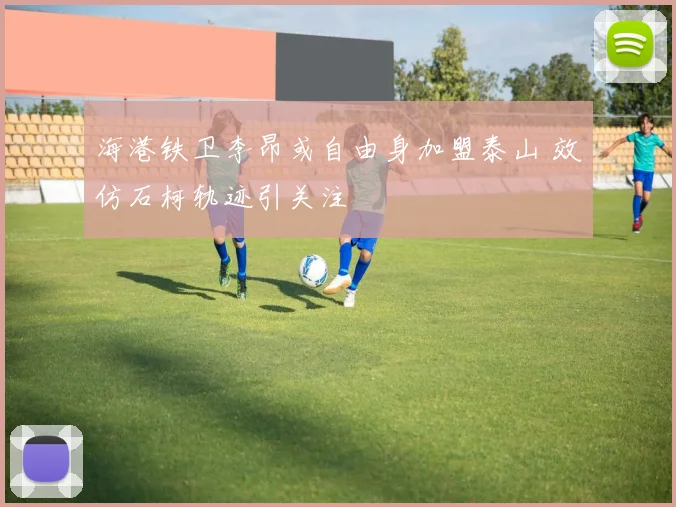 海港铁卫李昂或自由身加盟泰山 效仿石柯轨迹引关注