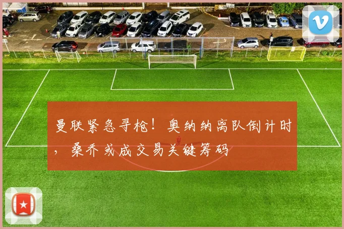 曼联紧急寻枪！奥纳纳离队倒计时，桑乔或成交易关键筹码